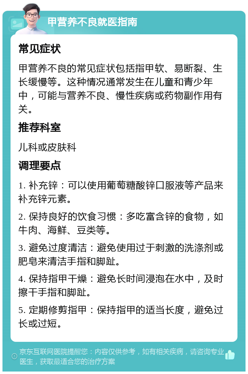 甲营养不良就医指南 常见症状 甲营养不良的常见症状包括指甲软、易断裂、生长缓慢等。这种情况通常发生在儿童和青少年中，可能与营养不良、慢性疾病或药物副作用有关。 推荐科室 儿科或皮肤科 调理要点 1. 补充锌：可以使用葡萄糖酸锌口服液等产品来补充锌元素。 2. 保持良好的饮食习惯：多吃富含锌的食物，如牛肉、海鲜、豆类等。 3. 避免过度清洁：避免使用过于刺激的洗涤剂或肥皂来清洁手指和脚趾。 4. 保持指甲干燥：避免长时间浸泡在水中，及时擦干手指和脚趾。 5. 定期修剪指甲：保持指甲的适当长度，避免过长或过短。