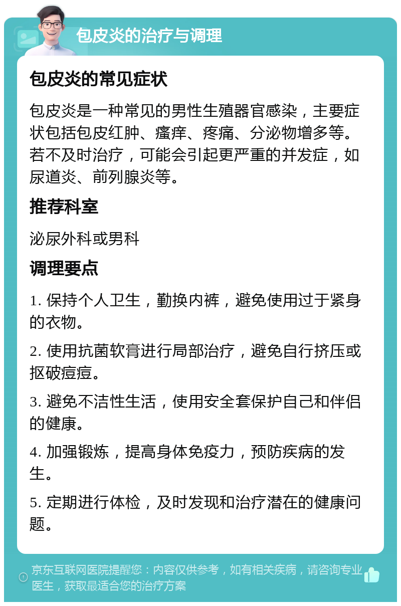 包皮炎的治疗与调理 包皮炎的常见症状 包皮炎是一种常见的男性生殖器官感染，主要症状包括包皮红肿、瘙痒、疼痛、分泌物增多等。若不及时治疗，可能会引起更严重的并发症，如尿道炎、前列腺炎等。 推荐科室 泌尿外科或男科 调理要点 1. 保持个人卫生，勤换内裤，避免使用过于紧身的衣物。 2. 使用抗菌软膏进行局部治疗，避免自行挤压或抠破痘痘。 3. 避免不洁性生活，使用安全套保护自己和伴侣的健康。 4. 加强锻炼，提高身体免疫力，预防疾病的发生。 5. 定期进行体检，及时发现和治疗潜在的健康问题。