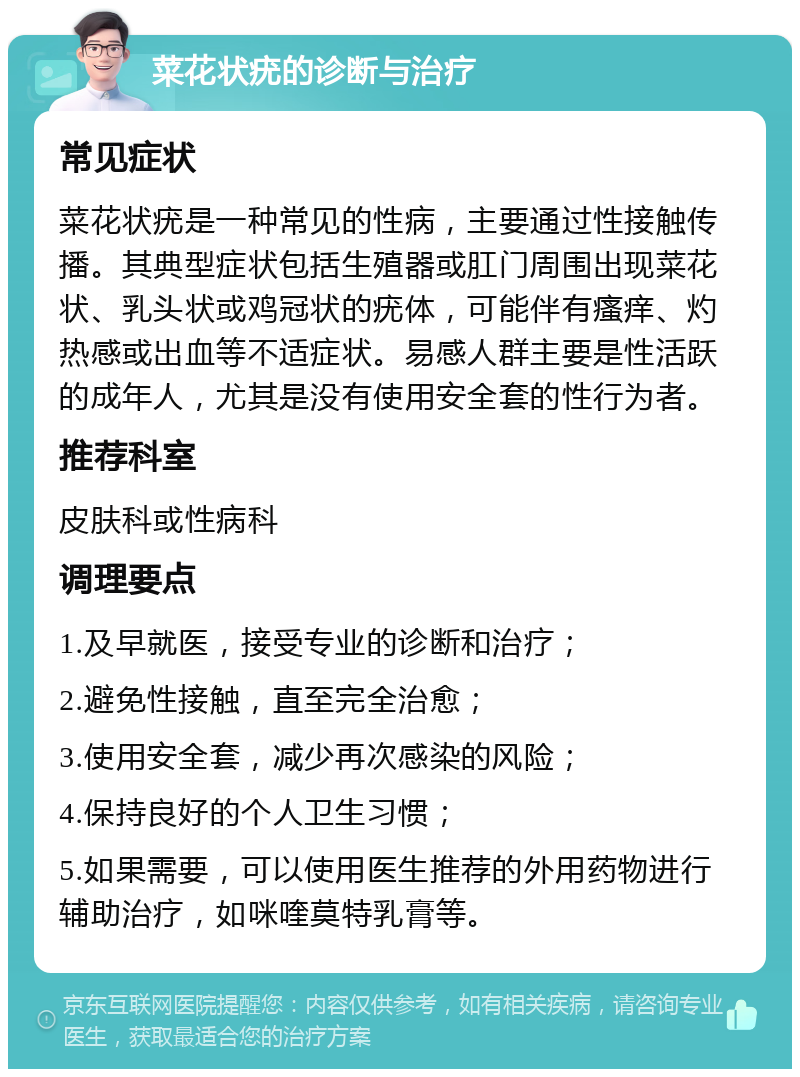 菜花状疣的诊断与治疗 常见症状 菜花状疣是一种常见的性病，主要通过性接触传播。其典型症状包括生殖器或肛门周围出现菜花状、乳头状或鸡冠状的疣体，可能伴有瘙痒、灼热感或出血等不适症状。易感人群主要是性活跃的成年人，尤其是没有使用安全套的性行为者。 推荐科室 皮肤科或性病科 调理要点 1.及早就医，接受专业的诊断和治疗； 2.避免性接触，直至完全治愈； 3.使用安全套，减少再次感染的风险； 4.保持良好的个人卫生习惯； 5.如果需要，可以使用医生推荐的外用药物进行辅助治疗，如咪喹莫特乳膏等。