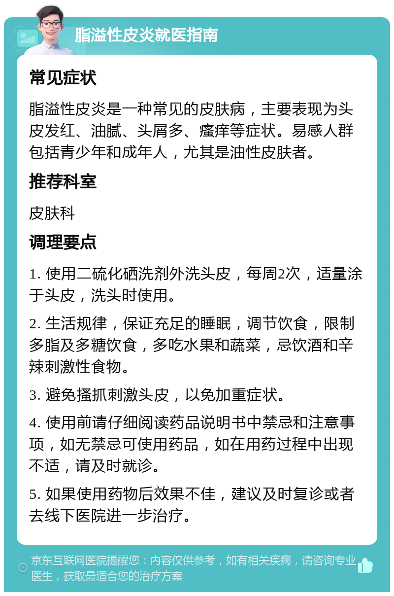 脂溢性皮炎就医指南 常见症状 脂溢性皮炎是一种常见的皮肤病，主要表现为头皮发红、油腻、头屑多、瘙痒等症状。易感人群包括青少年和成年人，尤其是油性皮肤者。 推荐科室 皮肤科 调理要点 1. 使用二硫化硒洗剂外洗头皮，每周2次，适量涂于头皮，洗头时使用。 2. 生活规律，保证充足的睡眠，调节饮食，限制多脂及多糖饮食，多吃水果和蔬菜，忌饮酒和辛辣刺激性食物。 3. 避免搔抓刺激头皮，以免加重症状。 4. 使用前请仔细阅读药品说明书中禁忌和注意事项，如无禁忌可使用药品，如在用药过程中出现不适，请及时就诊。 5. 如果使用药物后效果不佳，建议及时复诊或者去线下医院进一步治疗。