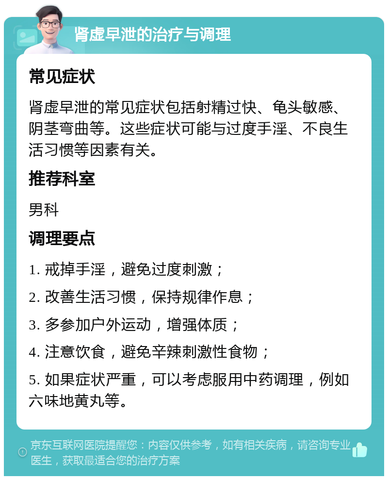 肾虚早泄的治疗与调理 常见症状 肾虚早泄的常见症状包括射精过快、龟头敏感、阴茎弯曲等。这些症状可能与过度手淫、不良生活习惯等因素有关。 推荐科室 男科 调理要点 1. 戒掉手淫，避免过度刺激； 2. 改善生活习惯，保持规律作息； 3. 多参加户外运动，增强体质； 4. 注意饮食，避免辛辣刺激性食物； 5. 如果症状严重，可以考虑服用中药调理，例如六味地黄丸等。