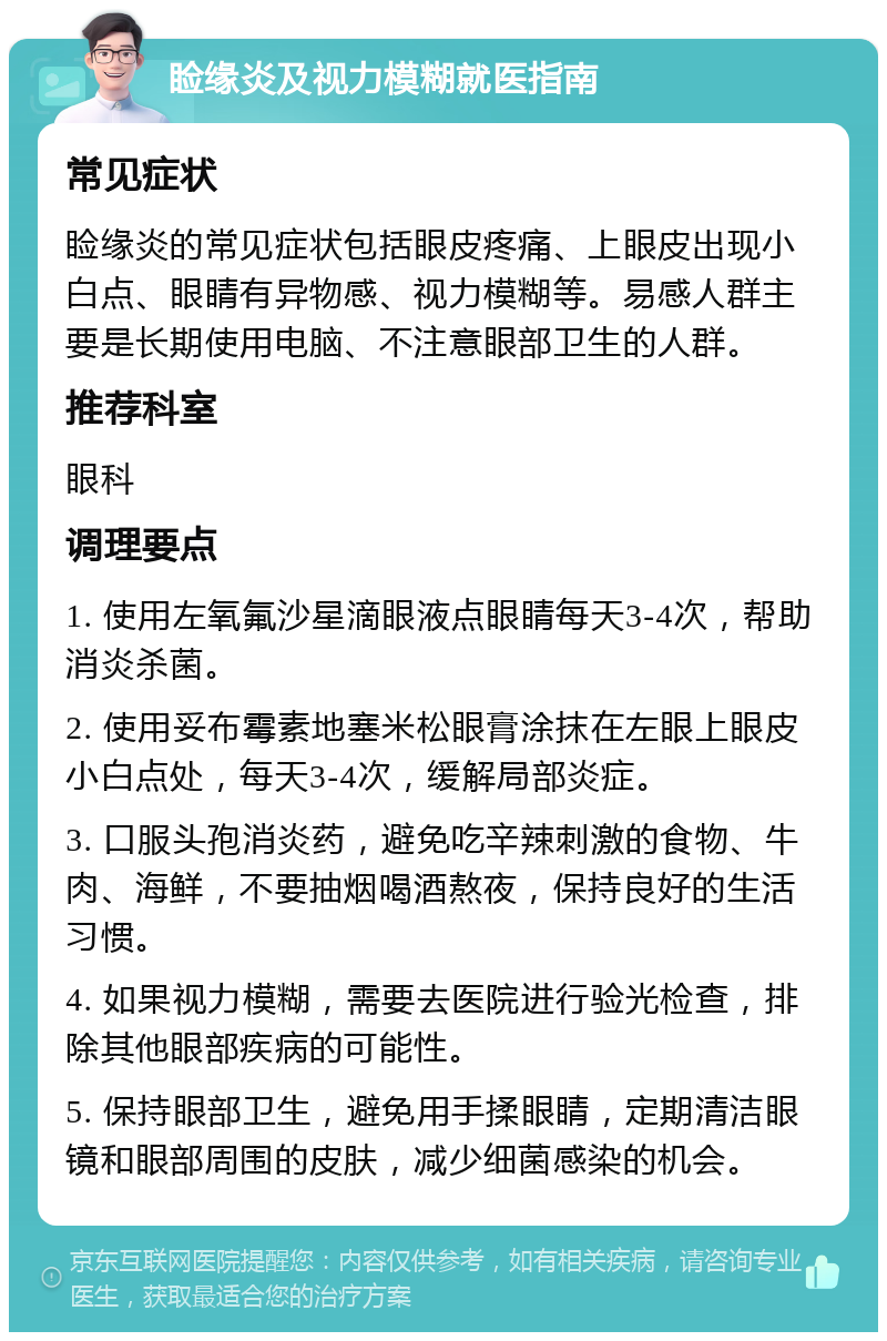 睑缘炎及视力模糊就医指南 常见症状 睑缘炎的常见症状包括眼皮疼痛、上眼皮出现小白点、眼睛有异物感、视力模糊等。易感人群主要是长期使用电脑、不注意眼部卫生的人群。 推荐科室 眼科 调理要点 1. 使用左氧氟沙星滴眼液点眼睛每天3-4次，帮助消炎杀菌。 2. 使用妥布霉素地塞米松眼膏涂抹在左眼上眼皮小白点处，每天3-4次，缓解局部炎症。 3. 口服头孢消炎药，避免吃辛辣刺激的食物、牛肉、海鲜，不要抽烟喝酒熬夜，保持良好的生活习惯。 4. 如果视力模糊，需要去医院进行验光检查，排除其他眼部疾病的可能性。 5. 保持眼部卫生，避免用手揉眼睛，定期清洁眼镜和眼部周围的皮肤，减少细菌感染的机会。