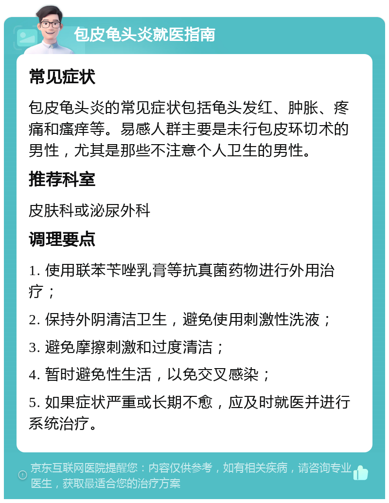 包皮龟头炎就医指南 常见症状 包皮龟头炎的常见症状包括龟头发红、肿胀、疼痛和瘙痒等。易感人群主要是未行包皮环切术的男性，尤其是那些不注意个人卫生的男性。 推荐科室 皮肤科或泌尿外科 调理要点 1. 使用联苯苄唑乳膏等抗真菌药物进行外用治疗； 2. 保持外阴清洁卫生，避免使用刺激性洗液； 3. 避免摩擦刺激和过度清洁； 4. 暂时避免性生活，以免交叉感染； 5. 如果症状严重或长期不愈，应及时就医并进行系统治疗。