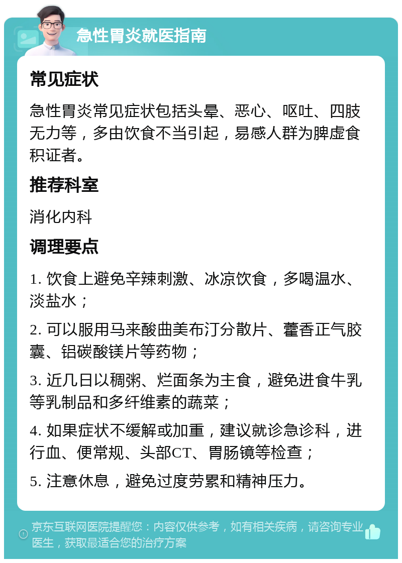 急性胃炎就医指南 常见症状 急性胃炎常见症状包括头晕、恶心、呕吐、四肢无力等，多由饮食不当引起，易感人群为脾虚食积证者。 推荐科室 消化内科 调理要点 1. 饮食上避免辛辣刺激、冰凉饮食，多喝温水、淡盐水； 2. 可以服用马来酸曲美布汀分散片、藿香正气胶囊、铝碳酸镁片等药物； 3. 近几日以稠粥、烂面条为主食，避免进食牛乳等乳制品和多纤维素的蔬菜； 4. 如果症状不缓解或加重，建议就诊急诊科，进行血、便常规、头部CT、胃肠镜等检查； 5. 注意休息，避免过度劳累和精神压力。