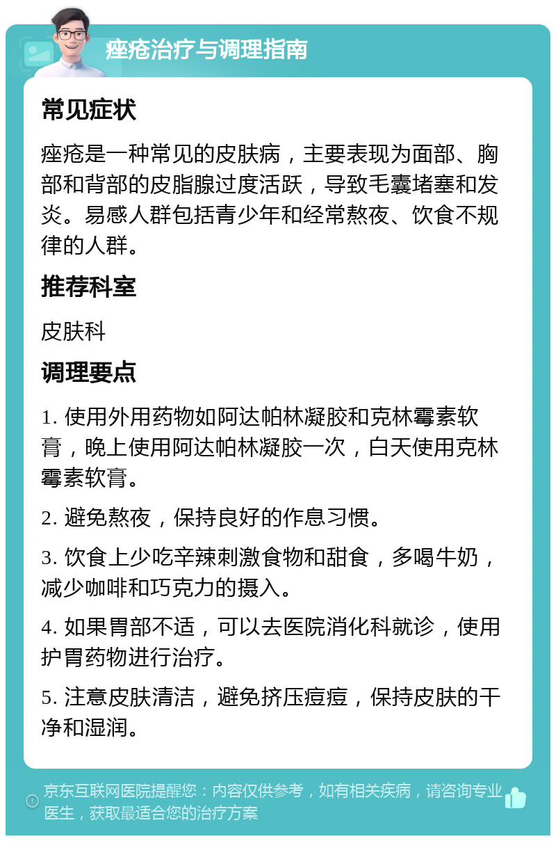 痤疮治疗与调理指南 常见症状 痤疮是一种常见的皮肤病，主要表现为面部、胸部和背部的皮脂腺过度活跃，导致毛囊堵塞和发炎。易感人群包括青少年和经常熬夜、饮食不规律的人群。 推荐科室 皮肤科 调理要点 1. 使用外用药物如阿达帕林凝胶和克林霉素软膏，晚上使用阿达帕林凝胶一次，白天使用克林霉素软膏。 2. 避免熬夜，保持良好的作息习惯。 3. 饮食上少吃辛辣刺激食物和甜食，多喝牛奶，减少咖啡和巧克力的摄入。 4. 如果胃部不适，可以去医院消化科就诊，使用护胃药物进行治疗。 5. 注意皮肤清洁，避免挤压痘痘，保持皮肤的干净和湿润。