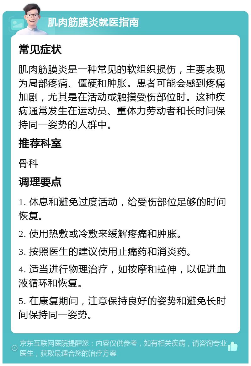 肌肉筋膜炎就医指南 常见症状 肌肉筋膜炎是一种常见的软组织损伤，主要表现为局部疼痛、僵硬和肿胀。患者可能会感到疼痛加剧，尤其是在活动或触摸受伤部位时。这种疾病通常发生在运动员、重体力劳动者和长时间保持同一姿势的人群中。 推荐科室 骨科 调理要点 1. 休息和避免过度活动，给受伤部位足够的时间恢复。 2. 使用热敷或冷敷来缓解疼痛和肿胀。 3. 按照医生的建议使用止痛药和消炎药。 4. 适当进行物理治疗，如按摩和拉伸，以促进血液循环和恢复。 5. 在康复期间，注意保持良好的姿势和避免长时间保持同一姿势。