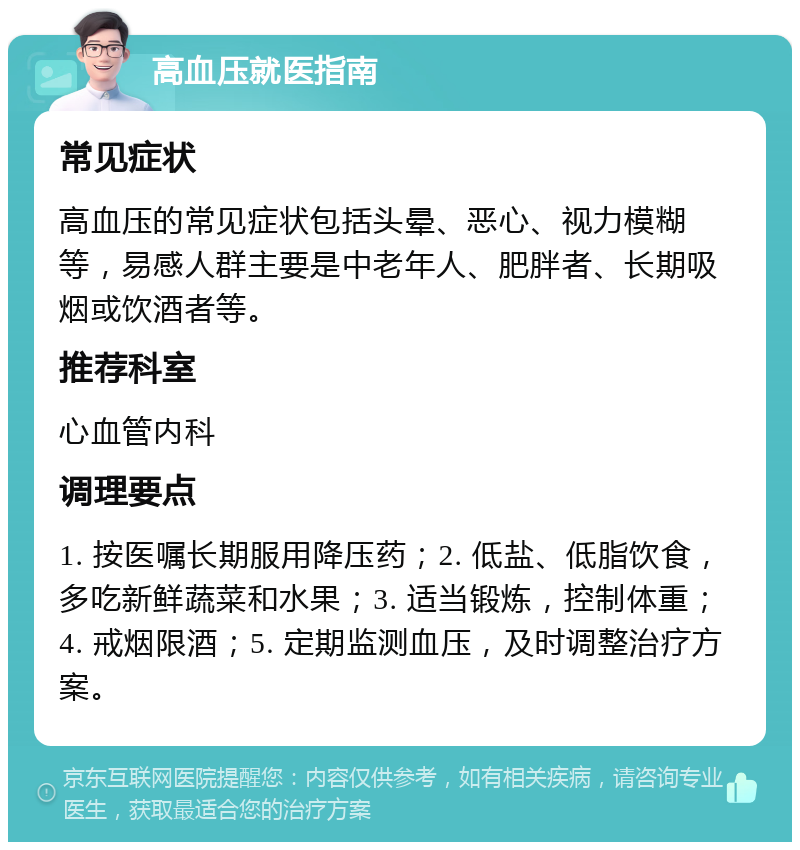 高血压就医指南 常见症状 高血压的常见症状包括头晕、恶心、视力模糊等，易感人群主要是中老年人、肥胖者、长期吸烟或饮酒者等。 推荐科室 心血管内科 调理要点 1. 按医嘱长期服用降压药；2. 低盐、低脂饮食，多吃新鲜蔬菜和水果；3. 适当锻炼，控制体重；4. 戒烟限酒；5. 定期监测血压，及时调整治疗方案。