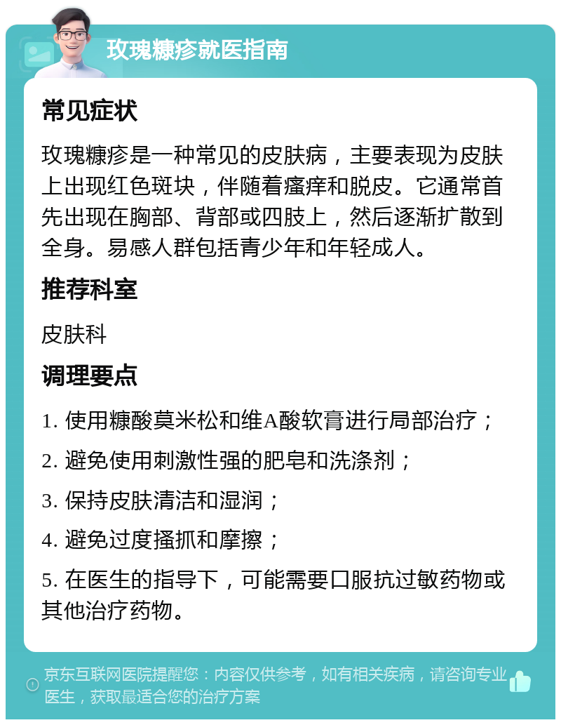 玫瑰糠疹就医指南 常见症状 玫瑰糠疹是一种常见的皮肤病，主要表现为皮肤上出现红色斑块，伴随着瘙痒和脱皮。它通常首先出现在胸部、背部或四肢上，然后逐渐扩散到全身。易感人群包括青少年和年轻成人。 推荐科室 皮肤科 调理要点 1. 使用糠酸莫米松和维A酸软膏进行局部治疗； 2. 避免使用刺激性强的肥皂和洗涤剂； 3. 保持皮肤清洁和湿润； 4. 避免过度搔抓和摩擦； 5. 在医生的指导下，可能需要口服抗过敏药物或其他治疗药物。