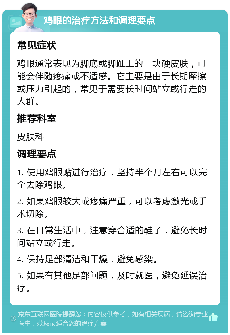 鸡眼的治疗方法和调理要点 常见症状 鸡眼通常表现为脚底或脚趾上的一块硬皮肤，可能会伴随疼痛或不适感。它主要是由于长期摩擦或压力引起的，常见于需要长时间站立或行走的人群。 推荐科室 皮肤科 调理要点 1. 使用鸡眼贴进行治疗，坚持半个月左右可以完全去除鸡眼。 2. 如果鸡眼较大或疼痛严重，可以考虑激光或手术切除。 3. 在日常生活中，注意穿合适的鞋子，避免长时间站立或行走。 4. 保持足部清洁和干燥，避免感染。 5. 如果有其他足部问题，及时就医，避免延误治疗。