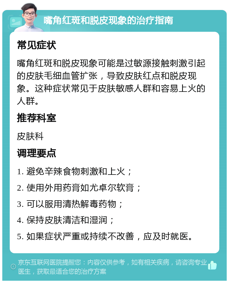 嘴角红斑和脱皮现象的治疗指南 常见症状 嘴角红斑和脱皮现象可能是过敏源接触刺激引起的皮肤毛细血管扩张，导致皮肤红点和脱皮现象。这种症状常见于皮肤敏感人群和容易上火的人群。 推荐科室 皮肤科 调理要点 1. 避免辛辣食物刺激和上火； 2. 使用外用药膏如尤卓尔软膏； 3. 可以服用清热解毒药物； 4. 保持皮肤清洁和湿润； 5. 如果症状严重或持续不改善，应及时就医。