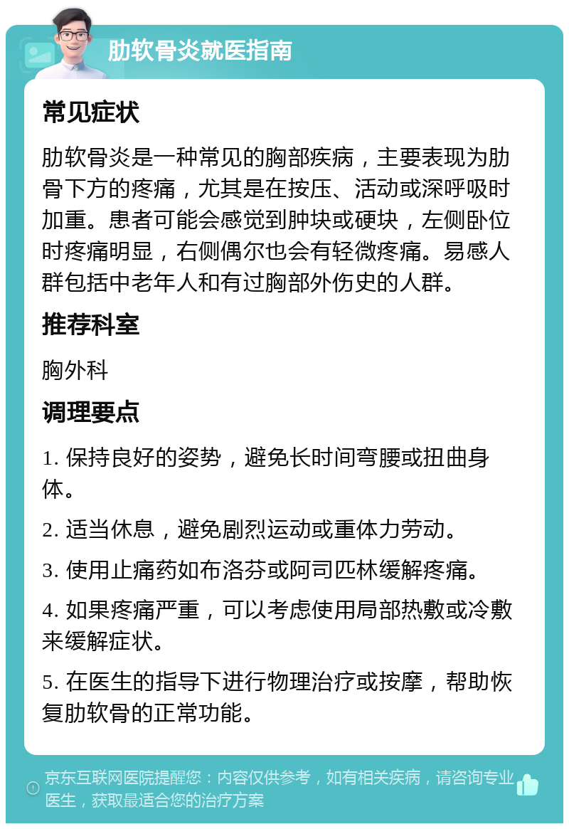 肋软骨炎就医指南 常见症状 肋软骨炎是一种常见的胸部疾病，主要表现为肋骨下方的疼痛，尤其是在按压、活动或深呼吸时加重。患者可能会感觉到肿块或硬块，左侧卧位时疼痛明显，右侧偶尔也会有轻微疼痛。易感人群包括中老年人和有过胸部外伤史的人群。 推荐科室 胸外科 调理要点 1. 保持良好的姿势，避免长时间弯腰或扭曲身体。 2. 适当休息，避免剧烈运动或重体力劳动。 3. 使用止痛药如布洛芬或阿司匹林缓解疼痛。 4. 如果疼痛严重，可以考虑使用局部热敷或冷敷来缓解症状。 5. 在医生的指导下进行物理治疗或按摩，帮助恢复肋软骨的正常功能。