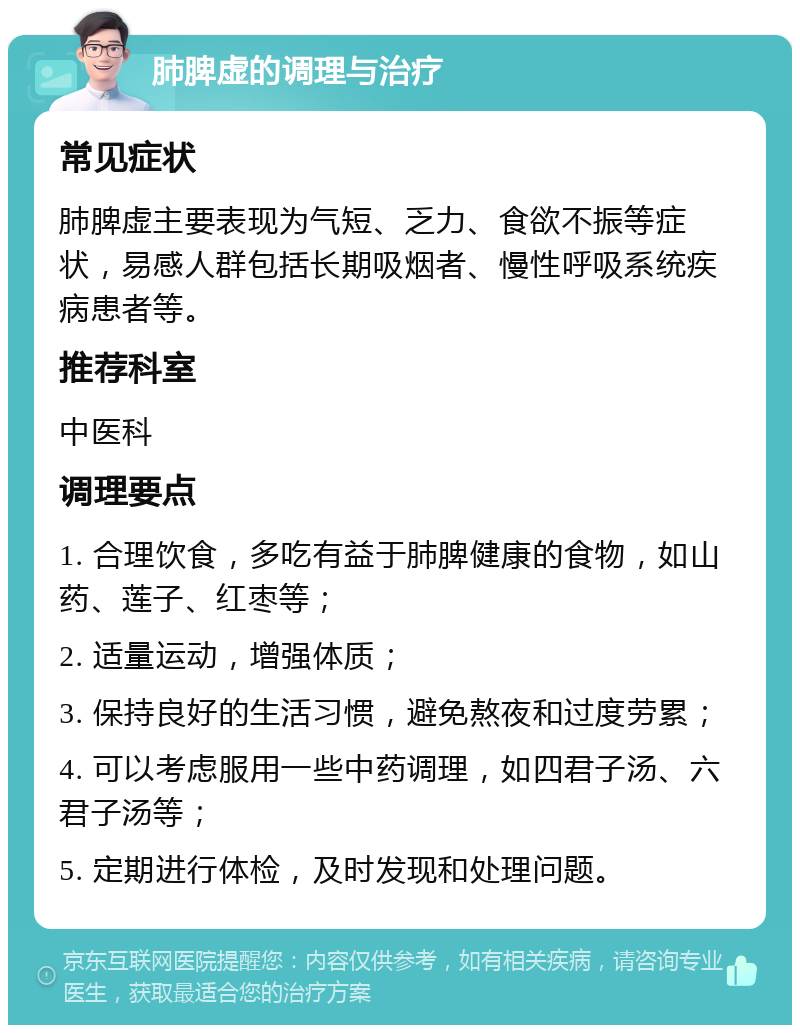 肺脾虚的调理与治疗 常见症状 肺脾虚主要表现为气短、乏力、食欲不振等症状，易感人群包括长期吸烟者、慢性呼吸系统疾病患者等。 推荐科室 中医科 调理要点 1. 合理饮食，多吃有益于肺脾健康的食物，如山药、莲子、红枣等； 2. 适量运动，增强体质； 3. 保持良好的生活习惯，避免熬夜和过度劳累； 4. 可以考虑服用一些中药调理，如四君子汤、六君子汤等； 5. 定期进行体检，及时发现和处理问题。