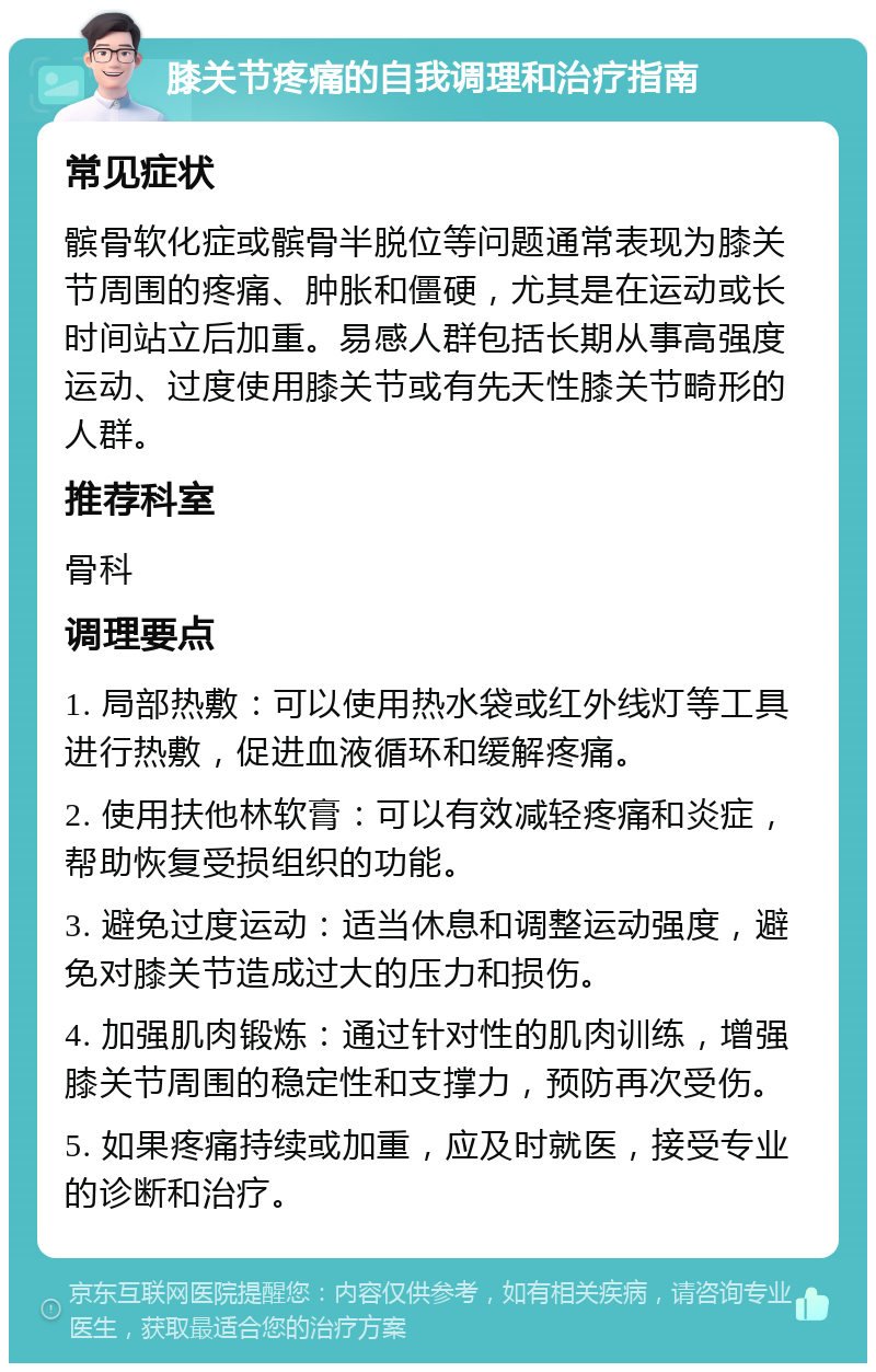 膝关节疼痛的自我调理和治疗指南 常见症状 髌骨软化症或髌骨半脱位等问题通常表现为膝关节周围的疼痛、肿胀和僵硬，尤其是在运动或长时间站立后加重。易感人群包括长期从事高强度运动、过度使用膝关节或有先天性膝关节畸形的人群。 推荐科室 骨科 调理要点 1. 局部热敷：可以使用热水袋或红外线灯等工具进行热敷，促进血液循环和缓解疼痛。 2. 使用扶他林软膏：可以有效减轻疼痛和炎症，帮助恢复受损组织的功能。 3. 避免过度运动：适当休息和调整运动强度，避免对膝关节造成过大的压力和损伤。 4. 加强肌肉锻炼：通过针对性的肌肉训练，增强膝关节周围的稳定性和支撑力，预防再次受伤。 5. 如果疼痛持续或加重，应及时就医，接受专业的诊断和治疗。