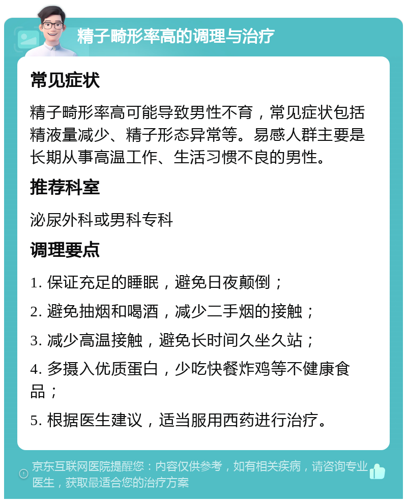 精子畸形率高的调理与治疗 常见症状 精子畸形率高可能导致男性不育，常见症状包括精液量减少、精子形态异常等。易感人群主要是长期从事高温工作、生活习惯不良的男性。 推荐科室 泌尿外科或男科专科 调理要点 1. 保证充足的睡眠，避免日夜颠倒； 2. 避免抽烟和喝酒，减少二手烟的接触； 3. 减少高温接触，避免长时间久坐久站； 4. 多摄入优质蛋白，少吃快餐炸鸡等不健康食品； 5. 根据医生建议，适当服用西药进行治疗。