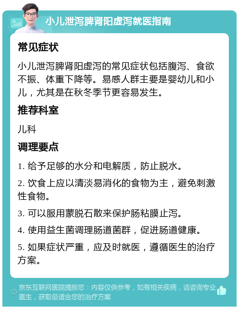 小儿泄泻脾肾阳虚泻就医指南 常见症状 小儿泄泻脾肾阳虚泻的常见症状包括腹泻、食欲不振、体重下降等。易感人群主要是婴幼儿和小儿，尤其是在秋冬季节更容易发生。 推荐科室 儿科 调理要点 1. 给予足够的水分和电解质，防止脱水。 2. 饮食上应以清淡易消化的食物为主，避免刺激性食物。 3. 可以服用蒙脱石散来保护肠粘膜止泻。 4. 使用益生菌调理肠道菌群，促进肠道健康。 5. 如果症状严重，应及时就医，遵循医生的治疗方案。