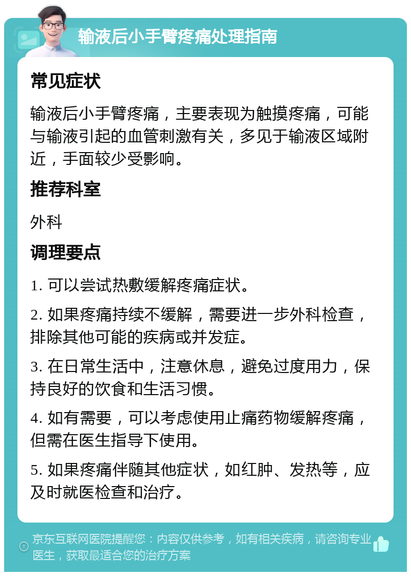 输液后小手臂疼痛处理指南 常见症状 输液后小手臂疼痛，主要表现为触摸疼痛，可能与输液引起的血管刺激有关，多见于输液区域附近，手面较少受影响。 推荐科室 外科 调理要点 1. 可以尝试热敷缓解疼痛症状。 2. 如果疼痛持续不缓解，需要进一步外科检查，排除其他可能的疾病或并发症。 3. 在日常生活中，注意休息，避免过度用力，保持良好的饮食和生活习惯。 4. 如有需要，可以考虑使用止痛药物缓解疼痛，但需在医生指导下使用。 5. 如果疼痛伴随其他症状，如红肿、发热等，应及时就医检查和治疗。