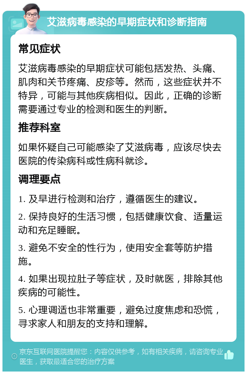 艾滋病毒感染的早期症状和诊断指南 常见症状 艾滋病毒感染的早期症状可能包括发热、头痛、肌肉和关节疼痛、皮疹等。然而，这些症状并不特异，可能与其他疾病相似。因此，正确的诊断需要通过专业的检测和医生的判断。 推荐科室 如果怀疑自己可能感染了艾滋病毒，应该尽快去医院的传染病科或性病科就诊。 调理要点 1. 及早进行检测和治疗，遵循医生的建议。 2. 保持良好的生活习惯，包括健康饮食、适量运动和充足睡眠。 3. 避免不安全的性行为，使用安全套等防护措施。 4. 如果出现拉肚子等症状，及时就医，排除其他疾病的可能性。 5. 心理调适也非常重要，避免过度焦虑和恐慌，寻求家人和朋友的支持和理解。