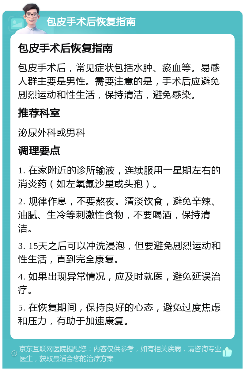 包皮手术后恢复指南 包皮手术后恢复指南 包皮手术后，常见症状包括水肿、瘀血等。易感人群主要是男性。需要注意的是，手术后应避免剧烈运动和性生活，保持清洁，避免感染。 推荐科室 泌尿外科或男科 调理要点 1. 在家附近的诊所输液，连续服用一星期左右的消炎药（如左氧氟沙星或头孢）。 2. 规律作息，不要熬夜。清淡饮食，避免辛辣、油腻、生冷等刺激性食物，不要喝酒，保持清洁。 3. 15天之后可以冲洗浸泡，但要避免剧烈运动和性生活，直到完全康复。 4. 如果出现异常情况，应及时就医，避免延误治疗。 5. 在恢复期间，保持良好的心态，避免过度焦虑和压力，有助于加速康复。