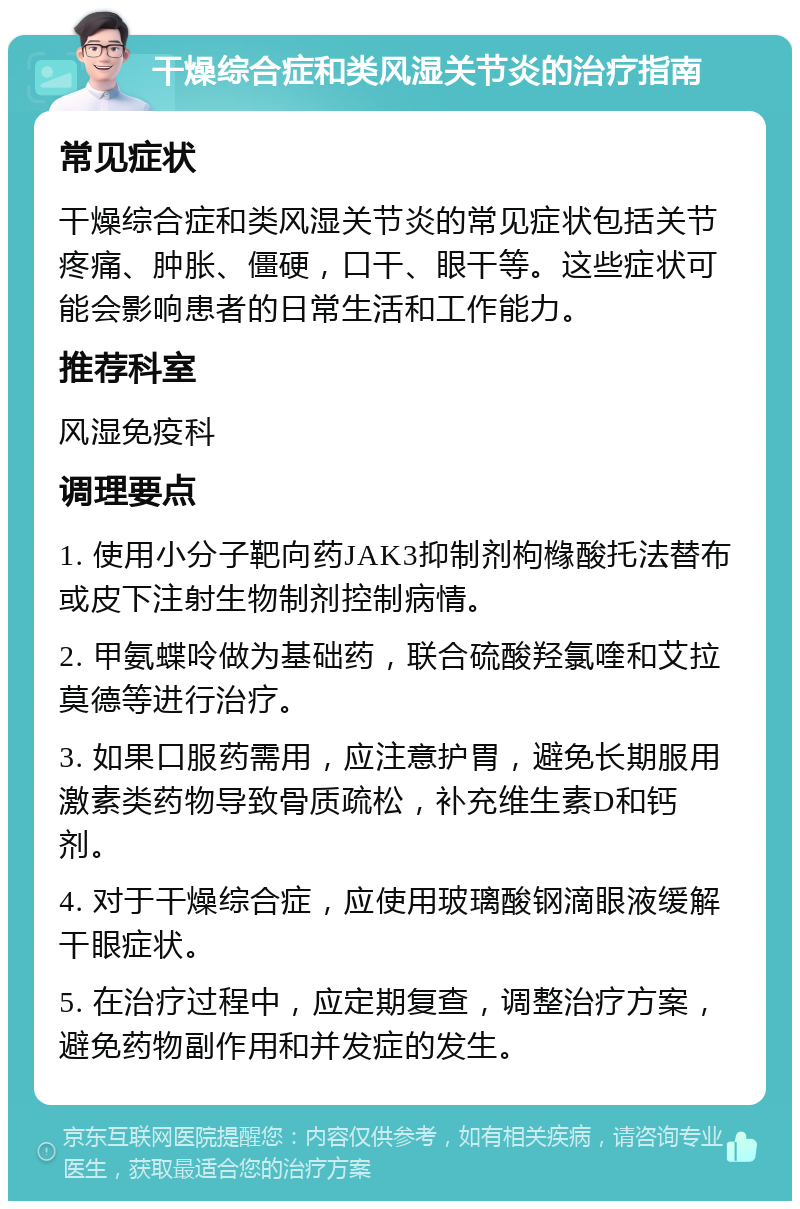 干燥综合症和类风湿关节炎的治疗指南 常见症状 干燥综合症和类风湿关节炎的常见症状包括关节疼痛、肿胀、僵硬，口干、眼干等。这些症状可能会影响患者的日常生活和工作能力。 推荐科室 风湿免疫科 调理要点 1. 使用小分子靶向药JAK3抑制剂枸橼酸托法替布或皮下注射生物制剂控制病情。 2. 甲氨蝶呤做为基础药，联合硫酸羟氯喹和艾拉莫德等进行治疗。 3. 如果口服药需用，应注意护胃，避免长期服用激素类药物导致骨质疏松，补充维生素D和钙剂。 4. 对于干燥综合症，应使用玻璃酸钢滴眼液缓解干眼症状。 5. 在治疗过程中，应定期复查，调整治疗方案，避免药物副作用和并发症的发生。