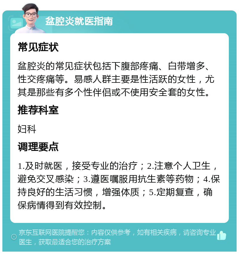 盆腔炎就医指南 常见症状 盆腔炎的常见症状包括下腹部疼痛、白带增多、性交疼痛等。易感人群主要是性活跃的女性，尤其是那些有多个性伴侣或不使用安全套的女性。 推荐科室 妇科 调理要点 1.及时就医，接受专业的治疗；2.注意个人卫生，避免交叉感染；3.遵医嘱服用抗生素等药物；4.保持良好的生活习惯，增强体质；5.定期复查，确保病情得到有效控制。