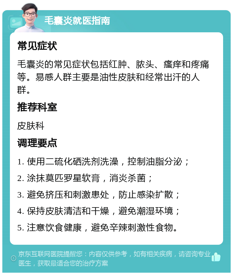 毛囊炎就医指南 常见症状 毛囊炎的常见症状包括红肿、脓头、瘙痒和疼痛等。易感人群主要是油性皮肤和经常出汗的人群。 推荐科室 皮肤科 调理要点 1. 使用二硫化硒洗剂洗澡，控制油脂分泌； 2. 涂抹莫匹罗星软膏，消炎杀菌； 3. 避免挤压和刺激患处，防止感染扩散； 4. 保持皮肤清洁和干燥，避免潮湿环境； 5. 注意饮食健康，避免辛辣刺激性食物。