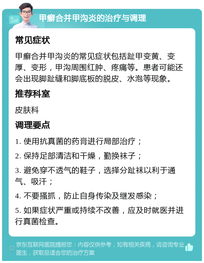 甲癣合并甲沟炎的治疗与调理 常见症状 甲癣合并甲沟炎的常见症状包括趾甲变黄、变厚、变形，甲沟周围红肿、疼痛等。患者可能还会出现脚趾缝和脚底板的脱皮、水泡等现象。 推荐科室 皮肤科 调理要点 1. 使用抗真菌的药膏进行局部治疗； 2. 保持足部清洁和干燥，勤换袜子； 3. 避免穿不透气的鞋子，选择分趾袜以利于通气、吸汗； 4. 不要搔抓，防止自身传染及继发感染； 5. 如果症状严重或持续不改善，应及时就医并进行真菌检查。