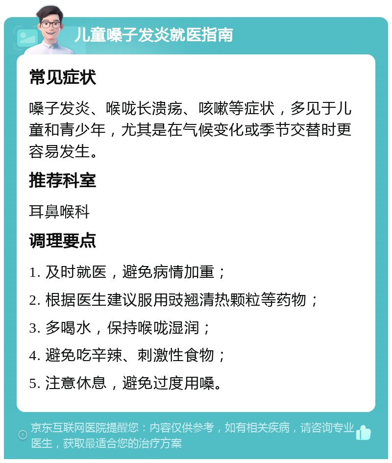 儿童嗓子发炎就医指南 常见症状 嗓子发炎、喉咙长溃疡、咳嗽等症状，多见于儿童和青少年，尤其是在气候变化或季节交替时更容易发生。 推荐科室 耳鼻喉科 调理要点 1. 及时就医，避免病情加重； 2. 根据医生建议服用豉翘清热颗粒等药物； 3. 多喝水，保持喉咙湿润； 4. 避免吃辛辣、刺激性食物； 5. 注意休息，避免过度用嗓。