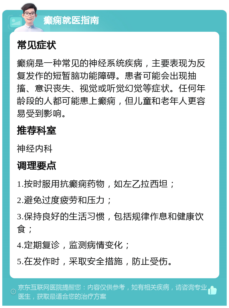 癫痫就医指南 常见症状 癫痫是一种常见的神经系统疾病，主要表现为反复发作的短暂脑功能障碍。患者可能会出现抽搐、意识丧失、视觉或听觉幻觉等症状。任何年龄段的人都可能患上癫痫，但儿童和老年人更容易受到影响。 推荐科室 神经内科 调理要点 1.按时服用抗癫痫药物，如左乙拉西坦； 2.避免过度疲劳和压力； 3.保持良好的生活习惯，包括规律作息和健康饮食； 4.定期复诊，监测病情变化； 5.在发作时，采取安全措施，防止受伤。