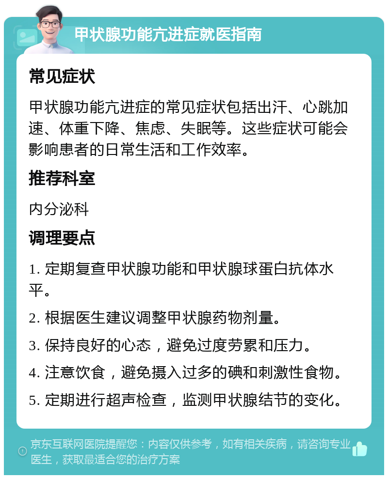 甲状腺功能亢进症就医指南 常见症状 甲状腺功能亢进症的常见症状包括出汗、心跳加速、体重下降、焦虑、失眠等。这些症状可能会影响患者的日常生活和工作效率。 推荐科室 内分泌科 调理要点 1. 定期复查甲状腺功能和甲状腺球蛋白抗体水平。 2. 根据医生建议调整甲状腺药物剂量。 3. 保持良好的心态，避免过度劳累和压力。 4. 注意饮食，避免摄入过多的碘和刺激性食物。 5. 定期进行超声检查，监测甲状腺结节的变化。