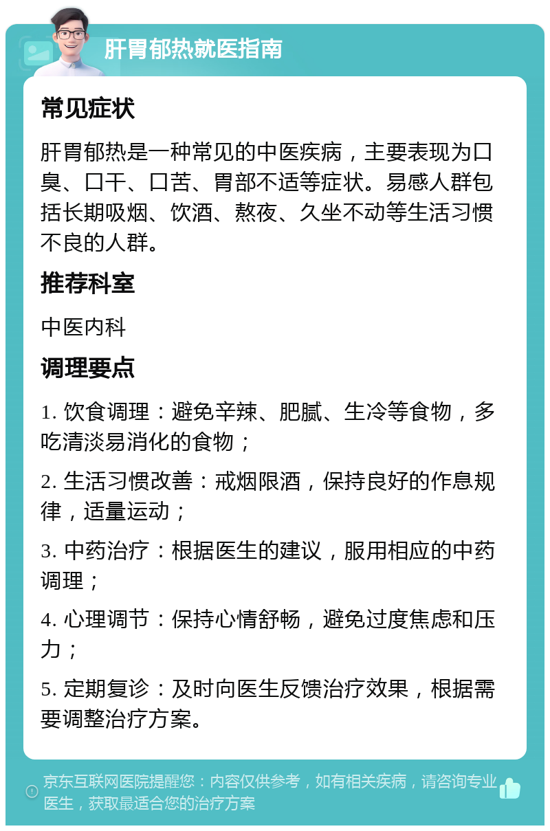 肝胃郁热就医指南 常见症状 肝胃郁热是一种常见的中医疾病，主要表现为口臭、口干、口苦、胃部不适等症状。易感人群包括长期吸烟、饮酒、熬夜、久坐不动等生活习惯不良的人群。 推荐科室 中医内科 调理要点 1. 饮食调理：避免辛辣、肥腻、生冷等食物，多吃清淡易消化的食物； 2. 生活习惯改善：戒烟限酒，保持良好的作息规律，适量运动； 3. 中药治疗：根据医生的建议，服用相应的中药调理； 4. 心理调节：保持心情舒畅，避免过度焦虑和压力； 5. 定期复诊：及时向医生反馈治疗效果，根据需要调整治疗方案。