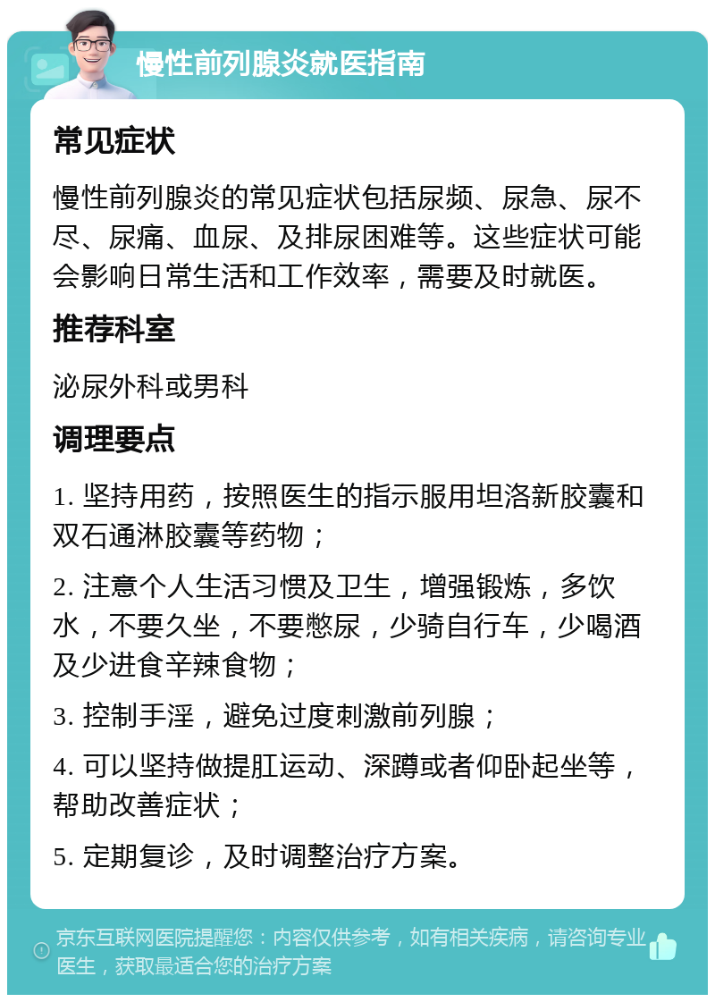 慢性前列腺炎就医指南 常见症状 慢性前列腺炎的常见症状包括尿频、尿急、尿不尽、尿痛、血尿、及排尿困难等。这些症状可能会影响日常生活和工作效率，需要及时就医。 推荐科室 泌尿外科或男科 调理要点 1. 坚持用药，按照医生的指示服用坦洛新胶囊和双石通淋胶囊等药物； 2. 注意个人生活习惯及卫生，增强锻炼，多饮水，不要久坐，不要憋尿，少骑自行车，少喝酒及少进食辛辣食物； 3. 控制手淫，避免过度刺激前列腺； 4. 可以坚持做提肛运动、深蹲或者仰卧起坐等，帮助改善症状； 5. 定期复诊，及时调整治疗方案。