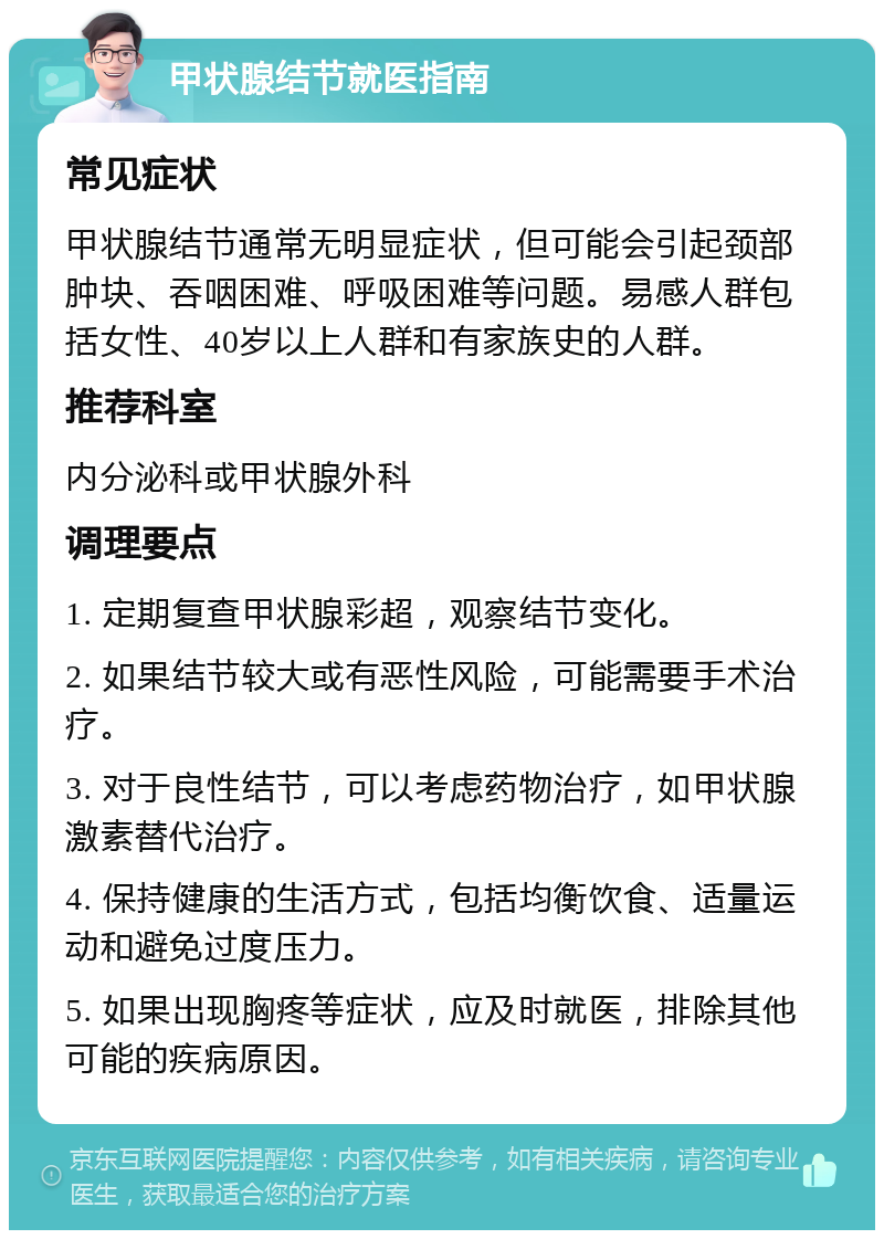 甲状腺结节就医指南 常见症状 甲状腺结节通常无明显症状，但可能会引起颈部肿块、吞咽困难、呼吸困难等问题。易感人群包括女性、40岁以上人群和有家族史的人群。 推荐科室 内分泌科或甲状腺外科 调理要点 1. 定期复查甲状腺彩超，观察结节变化。 2. 如果结节较大或有恶性风险，可能需要手术治疗。 3. 对于良性结节，可以考虑药物治疗，如甲状腺激素替代治疗。 4. 保持健康的生活方式，包括均衡饮食、适量运动和避免过度压力。 5. 如果出现胸疼等症状，应及时就医，排除其他可能的疾病原因。