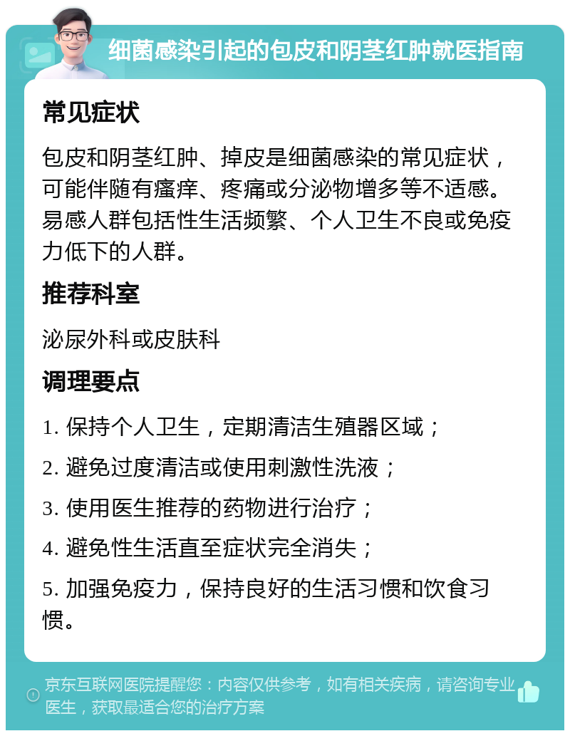 细菌感染引起的包皮和阴茎红肿就医指南 常见症状 包皮和阴茎红肿、掉皮是细菌感染的常见症状，可能伴随有瘙痒、疼痛或分泌物增多等不适感。易感人群包括性生活频繁、个人卫生不良或免疫力低下的人群。 推荐科室 泌尿外科或皮肤科 调理要点 1. 保持个人卫生，定期清洁生殖器区域； 2. 避免过度清洁或使用刺激性洗液； 3. 使用医生推荐的药物进行治疗； 4. 避免性生活直至症状完全消失； 5. 加强免疫力，保持良好的生活习惯和饮食习惯。