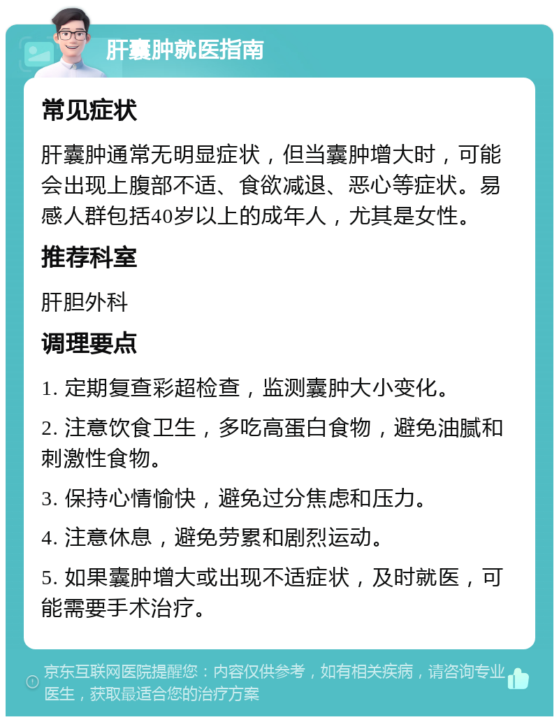 肝囊肿就医指南 常见症状 肝囊肿通常无明显症状，但当囊肿增大时，可能会出现上腹部不适、食欲减退、恶心等症状。易感人群包括40岁以上的成年人，尤其是女性。 推荐科室 肝胆外科 调理要点 1. 定期复查彩超检查，监测囊肿大小变化。 2. 注意饮食卫生，多吃高蛋白食物，避免油腻和刺激性食物。 3. 保持心情愉快，避免过分焦虑和压力。 4. 注意休息，避免劳累和剧烈运动。 5. 如果囊肿增大或出现不适症状，及时就医，可能需要手术治疗。