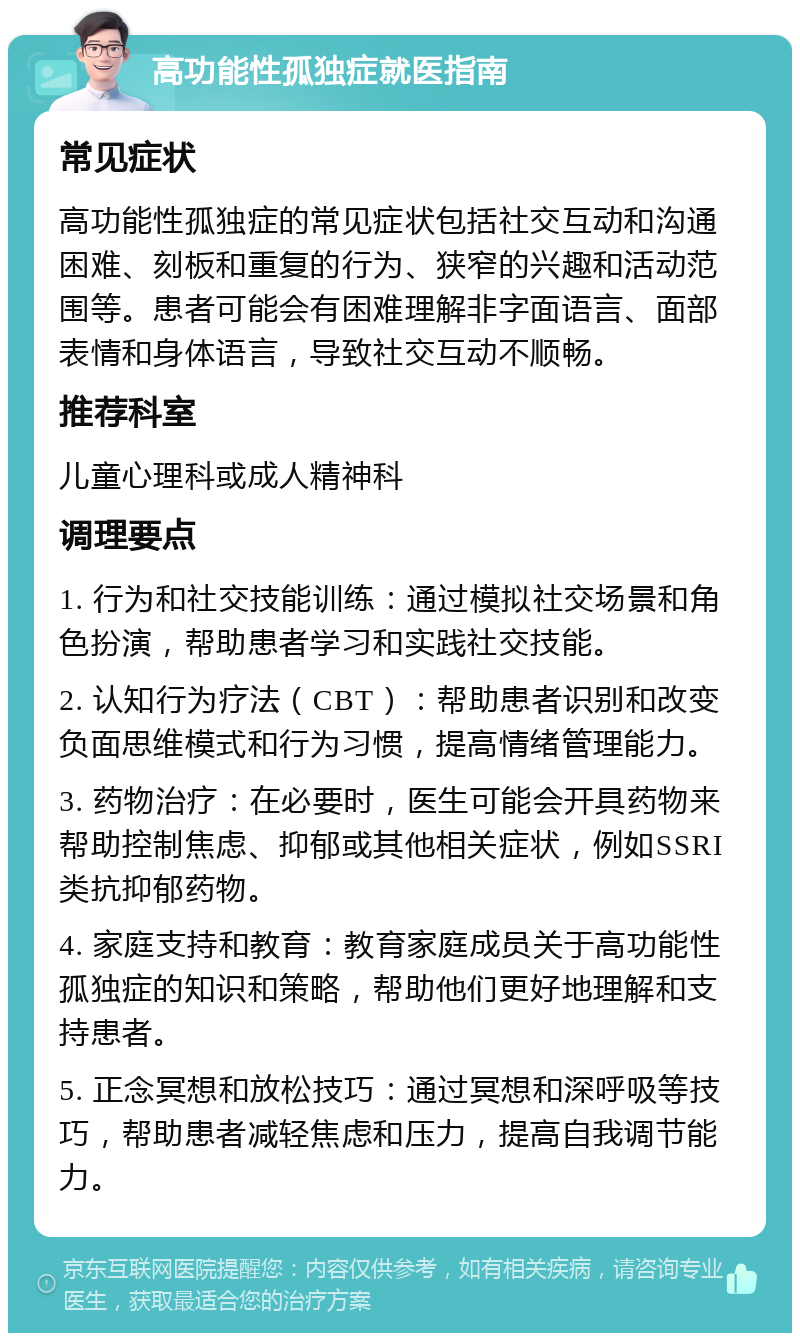 高功能性孤独症就医指南 常见症状 高功能性孤独症的常见症状包括社交互动和沟通困难、刻板和重复的行为、狭窄的兴趣和活动范围等。患者可能会有困难理解非字面语言、面部表情和身体语言，导致社交互动不顺畅。 推荐科室 儿童心理科或成人精神科 调理要点 1. 行为和社交技能训练：通过模拟社交场景和角色扮演，帮助患者学习和实践社交技能。 2. 认知行为疗法（CBT）：帮助患者识别和改变负面思维模式和行为习惯，提高情绪管理能力。 3. 药物治疗：在必要时，医生可能会开具药物来帮助控制焦虑、抑郁或其他相关症状，例如SSRI类抗抑郁药物。 4. 家庭支持和教育：教育家庭成员关于高功能性孤独症的知识和策略，帮助他们更好地理解和支持患者。 5. 正念冥想和放松技巧：通过冥想和深呼吸等技巧，帮助患者减轻焦虑和压力，提高自我调节能力。