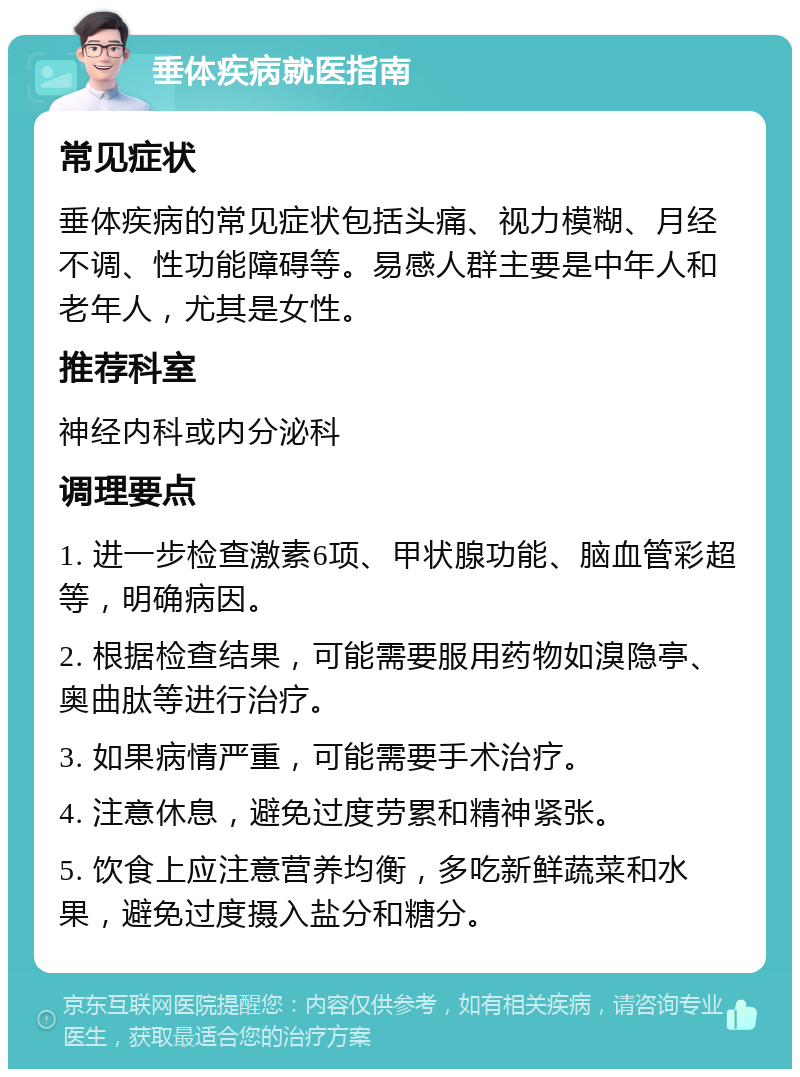 垂体疾病就医指南 常见症状 垂体疾病的常见症状包括头痛、视力模糊、月经不调、性功能障碍等。易感人群主要是中年人和老年人，尤其是女性。 推荐科室 神经内科或内分泌科 调理要点 1. 进一步检查激素6项、甲状腺功能、脑血管彩超等，明确病因。 2. 根据检查结果，可能需要服用药物如溴隐亭、奥曲肽等进行治疗。 3. 如果病情严重，可能需要手术治疗。 4. 注意休息，避免过度劳累和精神紧张。 5. 饮食上应注意营养均衡，多吃新鲜蔬菜和水果，避免过度摄入盐分和糖分。