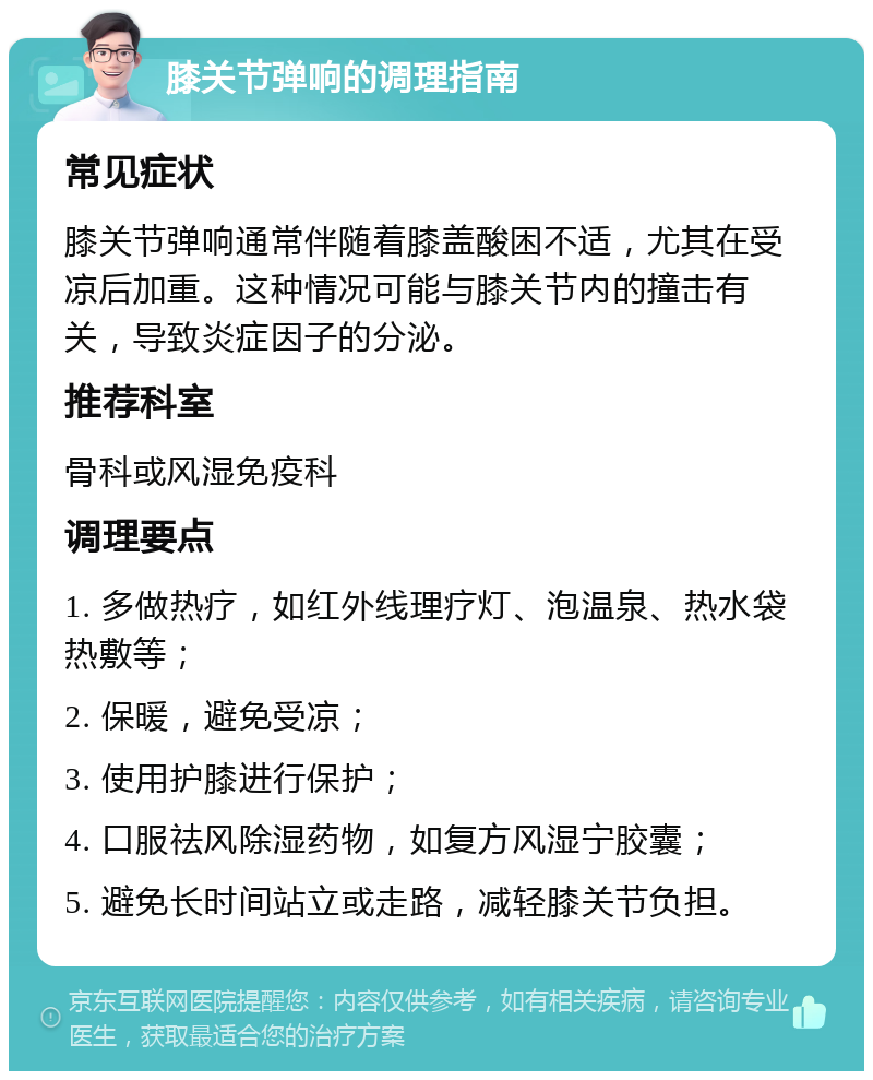 膝关节弹响的调理指南 常见症状 膝关节弹响通常伴随着膝盖酸困不适，尤其在受凉后加重。这种情况可能与膝关节内的撞击有关，导致炎症因子的分泌。 推荐科室 骨科或风湿免疫科 调理要点 1. 多做热疗，如红外线理疗灯、泡温泉、热水袋热敷等； 2. 保暖，避免受凉； 3. 使用护膝进行保护； 4. 口服祛风除湿药物，如复方风湿宁胶囊； 5. 避免长时间站立或走路，减轻膝关节负担。