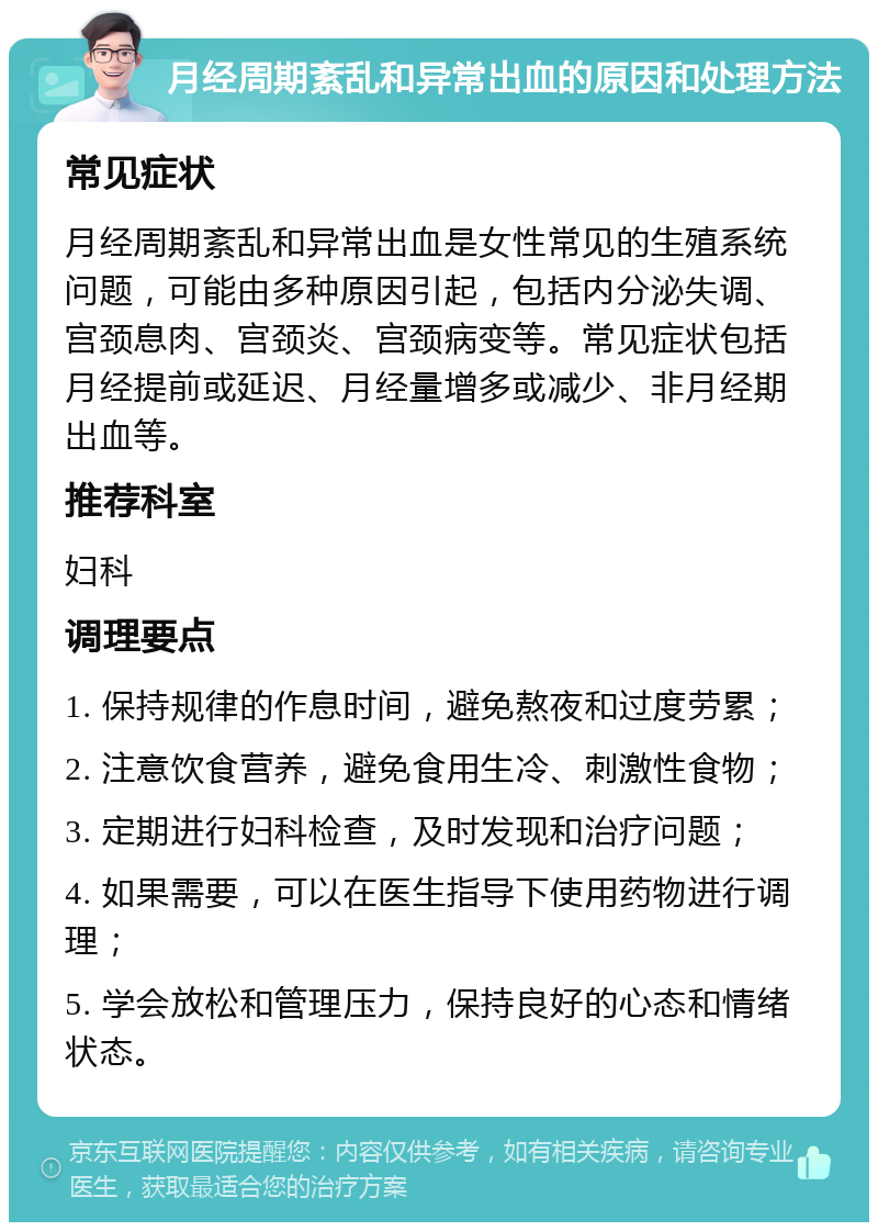 月经周期紊乱和异常出血的原因和处理方法 常见症状 月经周期紊乱和异常出血是女性常见的生殖系统问题，可能由多种原因引起，包括内分泌失调、宫颈息肉、宫颈炎、宫颈病变等。常见症状包括月经提前或延迟、月经量增多或减少、非月经期出血等。 推荐科室 妇科 调理要点 1. 保持规律的作息时间，避免熬夜和过度劳累； 2. 注意饮食营养，避免食用生冷、刺激性食物； 3. 定期进行妇科检查，及时发现和治疗问题； 4. 如果需要，可以在医生指导下使用药物进行调理； 5. 学会放松和管理压力，保持良好的心态和情绪状态。