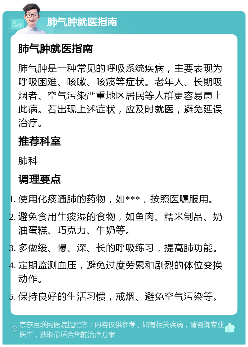 肺气肿就医指南 肺气肿就医指南 肺气肿是一种常见的呼吸系统疾病，主要表现为呼吸困难、咳嗽、咳痰等症状。老年人、长期吸烟者、空气污染严重地区居民等人群更容易患上此病。若出现上述症状，应及时就医，避免延误治疗。 推荐科室 肺科 调理要点 使用化痰通肺的药物，如***，按照医嘱服用。 避免食用生痰湿的食物，如鱼肉、糯米制品、奶油蛋糕、巧克力、牛奶等。 多做缓、慢、深、长的呼吸练习，提高肺功能。 定期监测血压，避免过度劳累和剧烈的体位变换动作。 保持良好的生活习惯，戒烟、避免空气污染等。