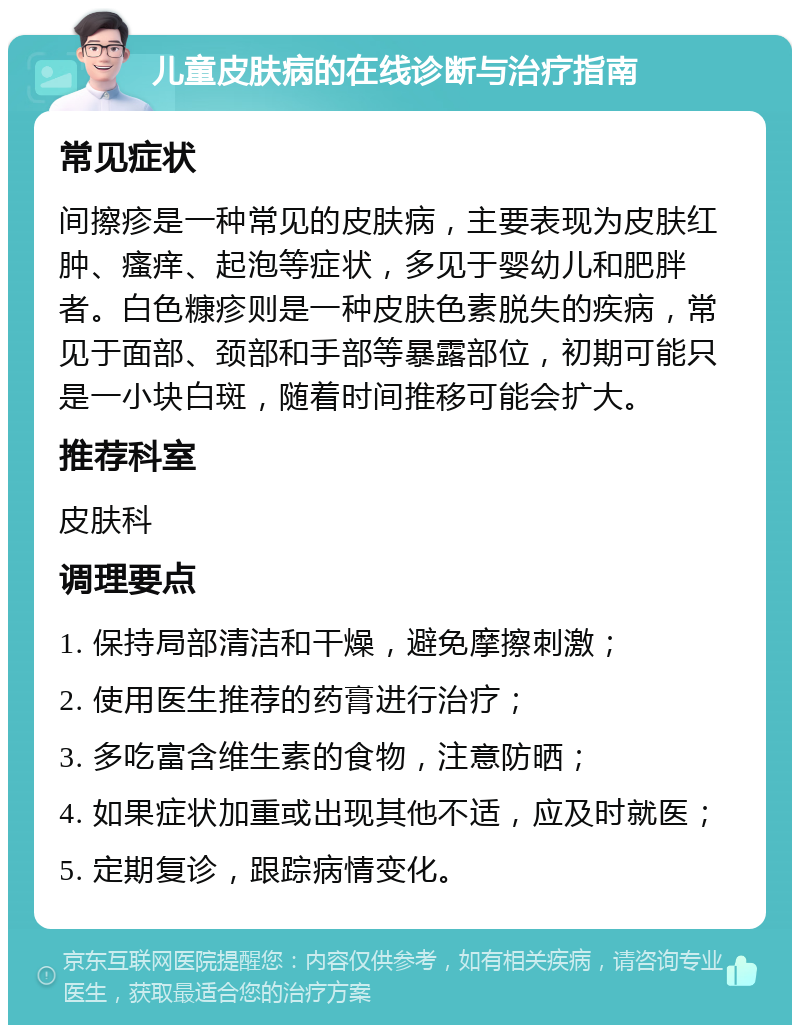 儿童皮肤病的在线诊断与治疗指南 常见症状 间擦疹是一种常见的皮肤病，主要表现为皮肤红肿、瘙痒、起泡等症状，多见于婴幼儿和肥胖者。白色糠疹则是一种皮肤色素脱失的疾病，常见于面部、颈部和手部等暴露部位，初期可能只是一小块白斑，随着时间推移可能会扩大。 推荐科室 皮肤科 调理要点 1. 保持局部清洁和干燥，避免摩擦刺激； 2. 使用医生推荐的药膏进行治疗； 3. 多吃富含维生素的食物，注意防晒； 4. 如果症状加重或出现其他不适，应及时就医； 5. 定期复诊，跟踪病情变化。