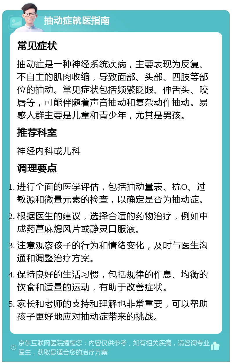 抽动症就医指南 常见症状 抽动症是一种神经系统疾病，主要表现为反复、不自主的肌肉收缩，导致面部、头部、四肢等部位的抽动。常见症状包括频繁眨眼、伸舌头、咬唇等，可能伴随着声音抽动和复杂动作抽动。易感人群主要是儿童和青少年，尤其是男孩。 推荐科室 神经内科或儿科 调理要点 进行全面的医学评估，包括抽动量表、抗O、过敏源和微量元素的检查，以确定是否为抽动症。 根据医生的建议，选择合适的药物治疗，例如中成药菖麻熄风片或静灵口服液。 注意观察孩子的行为和情绪变化，及时与医生沟通和调整治疗方案。 保持良好的生活习惯，包括规律的作息、均衡的饮食和适量的运动，有助于改善症状。 家长和老师的支持和理解也非常重要，可以帮助孩子更好地应对抽动症带来的挑战。