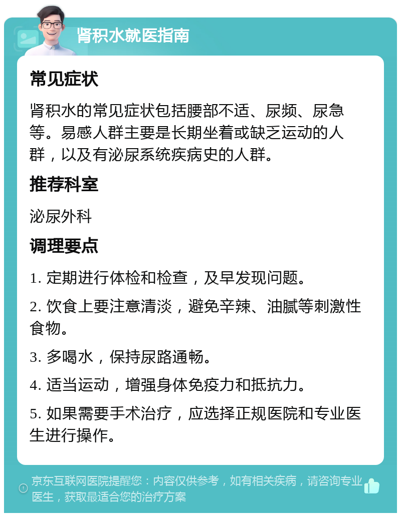 肾积水就医指南 常见症状 肾积水的常见症状包括腰部不适、尿频、尿急等。易感人群主要是长期坐着或缺乏运动的人群，以及有泌尿系统疾病史的人群。 推荐科室 泌尿外科 调理要点 1. 定期进行体检和检查，及早发现问题。 2. 饮食上要注意清淡，避免辛辣、油腻等刺激性食物。 3. 多喝水，保持尿路通畅。 4. 适当运动，增强身体免疫力和抵抗力。 5. 如果需要手术治疗，应选择正规医院和专业医生进行操作。