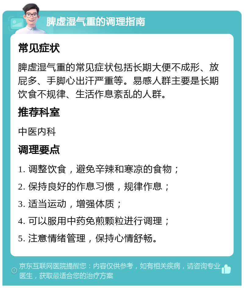 脾虚湿气重的调理指南 常见症状 脾虚湿气重的常见症状包括长期大便不成形、放屁多、手脚心出汗严重等。易感人群主要是长期饮食不规律、生活作息紊乱的人群。 推荐科室 中医内科 调理要点 1. 调整饮食，避免辛辣和寒凉的食物； 2. 保持良好的作息习惯，规律作息； 3. 适当运动，增强体质； 4. 可以服用中药免煎颗粒进行调理； 5. 注意情绪管理，保持心情舒畅。