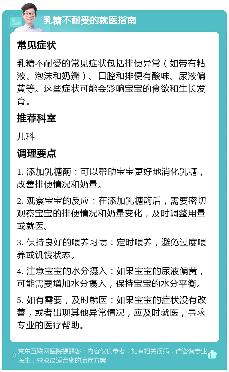 乳糖不耐受的就医指南 常见症状 乳糖不耐受的常见症状包括排便异常（如带有粘液、泡沫和奶瓣）、口腔和排便有酸味、尿液偏黄等。这些症状可能会影响宝宝的食欲和生长发育。 推荐科室 儿科 调理要点 1. 添加乳糖酶：可以帮助宝宝更好地消化乳糖，改善排便情况和奶量。 2. 观察宝宝的反应：在添加乳糖酶后，需要密切观察宝宝的排便情况和奶量变化，及时调整用量或就医。 3. 保持良好的喂养习惯：定时喂养，避免过度喂养或饥饿状态。 4. 注意宝宝的水分摄入：如果宝宝的尿液偏黄，可能需要增加水分摄入，保持宝宝的水分平衡。 5. 如有需要，及时就医：如果宝宝的症状没有改善，或者出现其他异常情况，应及时就医，寻求专业的医疗帮助。