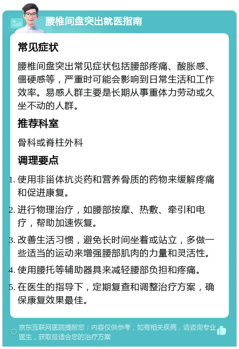 腰椎间盘突出就医指南 常见症状 腰椎间盘突出常见症状包括腰部疼痛、酸胀感、僵硬感等，严重时可能会影响到日常生活和工作效率。易感人群主要是长期从事重体力劳动或久坐不动的人群。 推荐科室 骨科或脊柱外科 调理要点 使用非甾体抗炎药和营养骨质的药物来缓解疼痛和促进康复。 进行物理治疗，如腰部按摩、热敷、牵引和电疗，帮助加速恢复。 改善生活习惯，避免长时间坐着或站立，多做一些适当的运动来增强腰部肌肉的力量和灵活性。 使用腰托等辅助器具来减轻腰部负担和疼痛。 在医生的指导下，定期复查和调整治疗方案，确保康复效果最佳。