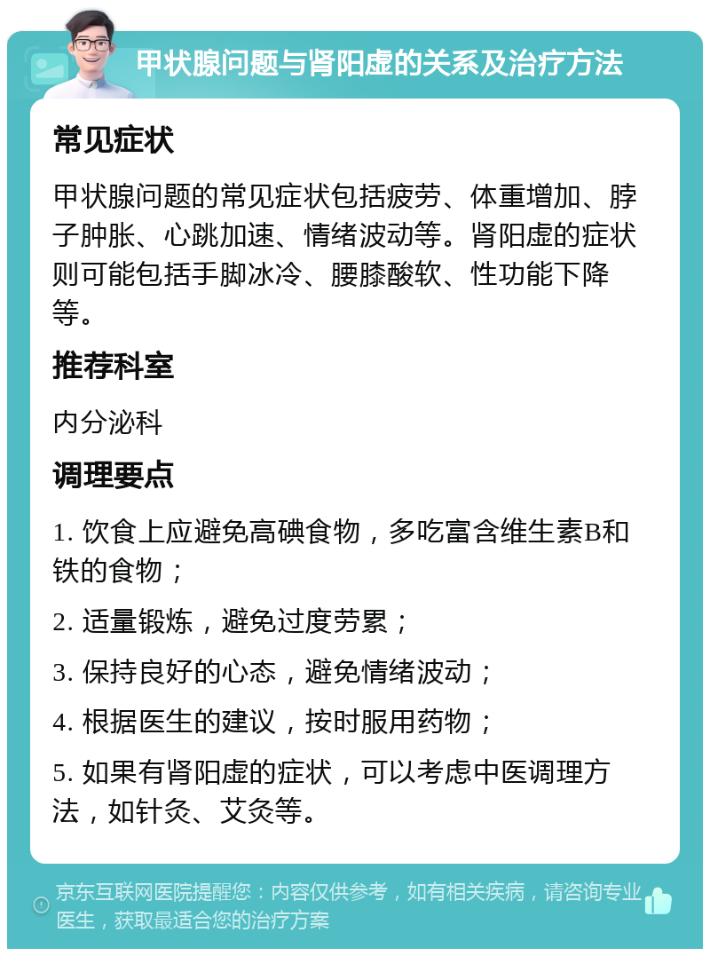 甲状腺问题与肾阳虚的关系及治疗方法 常见症状 甲状腺问题的常见症状包括疲劳、体重增加、脖子肿胀、心跳加速、情绪波动等。肾阳虚的症状则可能包括手脚冰冷、腰膝酸软、性功能下降等。 推荐科室 内分泌科 调理要点 1. 饮食上应避免高碘食物，多吃富含维生素B和铁的食物； 2. 适量锻炼，避免过度劳累； 3. 保持良好的心态，避免情绪波动； 4. 根据医生的建议，按时服用药物； 5. 如果有肾阳虚的症状，可以考虑中医调理方法，如针灸、艾灸等。