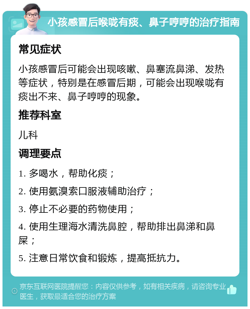 小孩感冒后喉咙有痰、鼻子哼哼的治疗指南 常见症状 小孩感冒后可能会出现咳嗽、鼻塞流鼻涕、发热等症状，特别是在感冒后期，可能会出现喉咙有痰出不来、鼻子哼哼的现象。 推荐科室 儿科 调理要点 1. 多喝水，帮助化痰； 2. 使用氨溴索口服液辅助治疗； 3. 停止不必要的药物使用； 4. 使用生理海水清洗鼻腔，帮助排出鼻涕和鼻屎； 5. 注意日常饮食和锻炼，提高抵抗力。