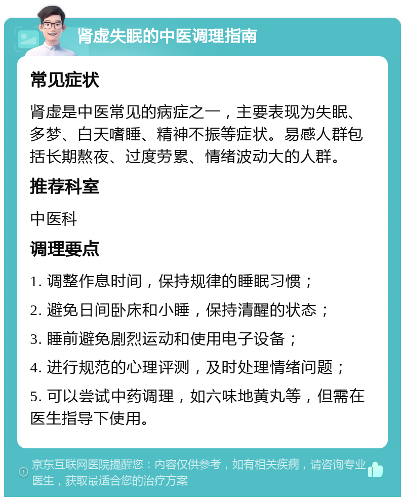 肾虚失眠的中医调理指南 常见症状 肾虚是中医常见的病症之一，主要表现为失眠、多梦、白天嗜睡、精神不振等症状。易感人群包括长期熬夜、过度劳累、情绪波动大的人群。 推荐科室 中医科 调理要点 1. 调整作息时间，保持规律的睡眠习惯； 2. 避免日间卧床和小睡，保持清醒的状态； 3. 睡前避免剧烈运动和使用电子设备； 4. 进行规范的心理评测，及时处理情绪问题； 5. 可以尝试中药调理，如六味地黄丸等，但需在医生指导下使用。