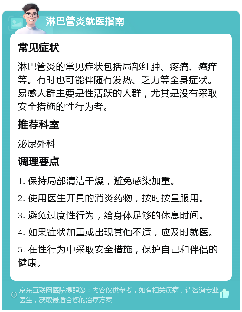 淋巴管炎就医指南 常见症状 淋巴管炎的常见症状包括局部红肿、疼痛、瘙痒等。有时也可能伴随有发热、乏力等全身症状。易感人群主要是性活跃的人群，尤其是没有采取安全措施的性行为者。 推荐科室 泌尿外科 调理要点 1. 保持局部清洁干燥，避免感染加重。 2. 使用医生开具的消炎药物，按时按量服用。 3. 避免过度性行为，给身体足够的休息时间。 4. 如果症状加重或出现其他不适，应及时就医。 5. 在性行为中采取安全措施，保护自己和伴侣的健康。