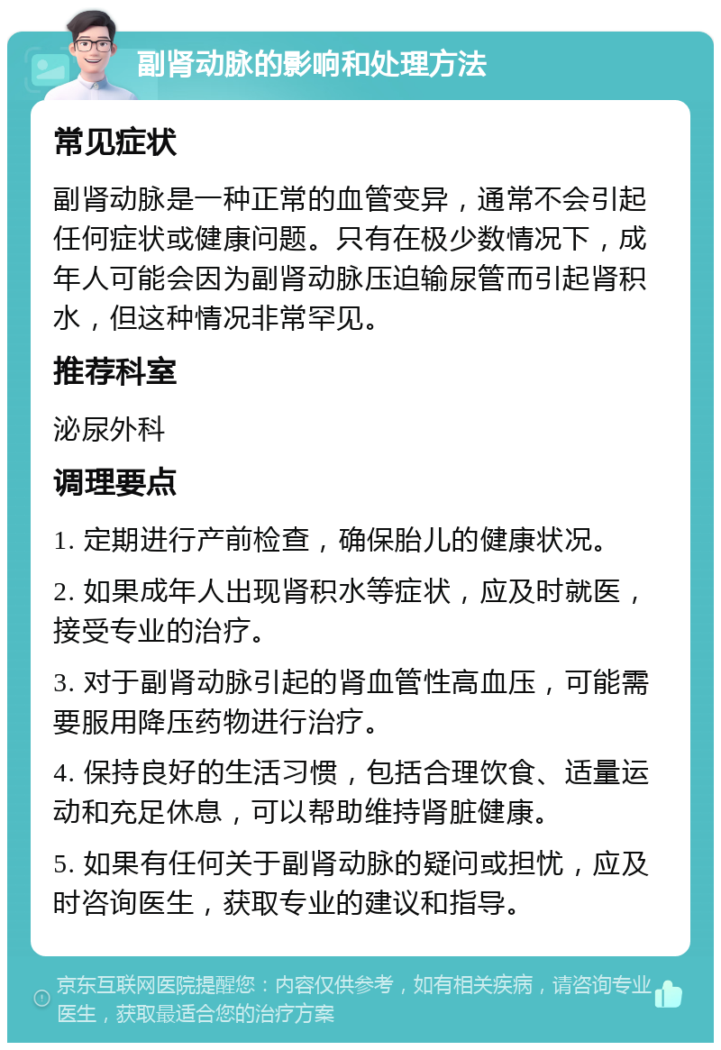 副肾动脉的影响和处理方法 常见症状 副肾动脉是一种正常的血管变异，通常不会引起任何症状或健康问题。只有在极少数情况下，成年人可能会因为副肾动脉压迫输尿管而引起肾积水，但这种情况非常罕见。 推荐科室 泌尿外科 调理要点 1. 定期进行产前检查，确保胎儿的健康状况。 2. 如果成年人出现肾积水等症状，应及时就医，接受专业的治疗。 3. 对于副肾动脉引起的肾血管性高血压，可能需要服用降压药物进行治疗。 4. 保持良好的生活习惯，包括合理饮食、适量运动和充足休息，可以帮助维持肾脏健康。 5. 如果有任何关于副肾动脉的疑问或担忧，应及时咨询医生，获取专业的建议和指导。